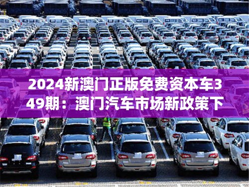 2024新澳门正版免费资本车349期：澳门汽车市场新政策下的资本机遇与风险探索