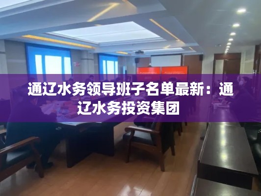 通辽水务领导班子名单最新：通辽水务投资集团 