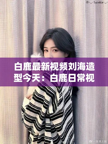 白鹿最新视频刘海造型今天：白鹿日常视频 