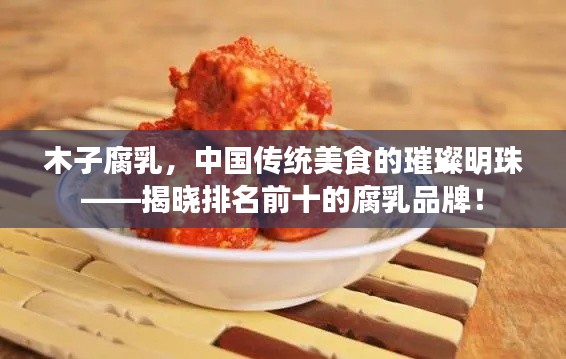木子腐乳，中国传统美食的璀璨明珠——揭晓排名前十的腐乳品牌！
