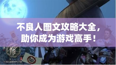 不良人图文攻略大全，助你成为游戏高手！