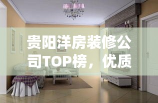 贵阳洋房装修公司TOP榜，优质企业一网打尽！